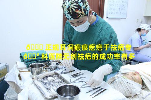 🐋 正规耳洞瘢痕疙瘩于祛疤专 🐳 科医院无创祛疤的成功率有多高呢